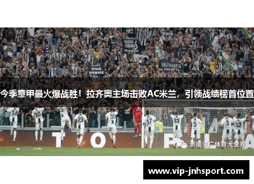 今季意甲最火爆战胜！拉齐奥主场击败AC米兰，引领战绩榜首位置